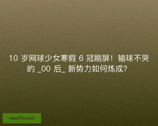 10 岁网球少女寒假 6 冠刷屏！输球不哭的 _00 后_ 新势力如何炼成？