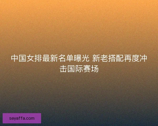 中国女排最新名单曝光 新老搭配再度冲击国际赛场