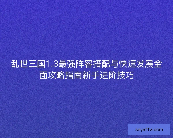 乱世三国1.3最强阵容搭配与快速发展全面攻略指南新手进阶技巧