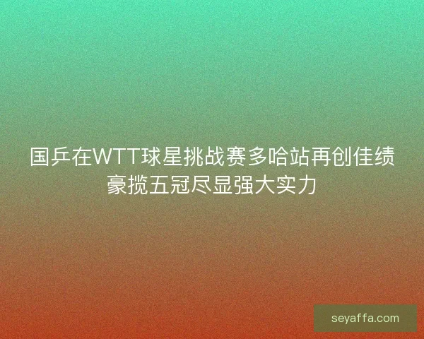 国乒在WTT球星挑战赛多哈站再创佳绩豪揽五冠尽显强大实力