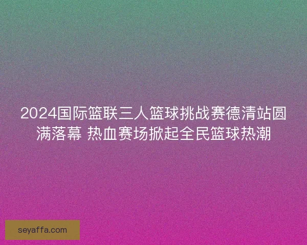2024国际篮联三人篮球挑战赛德清站圆满落幕 热血赛场掀起全民篮球热潮