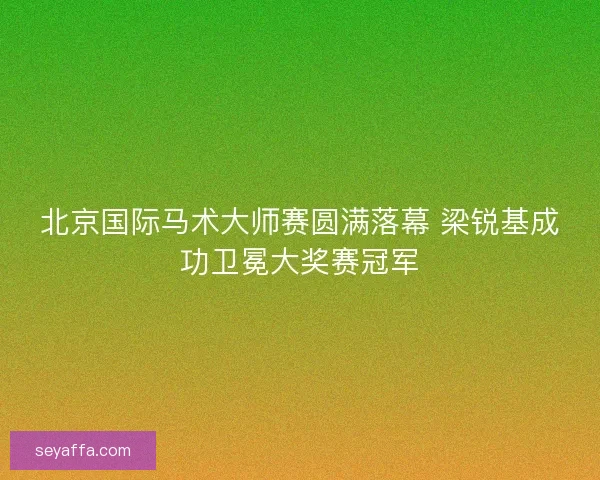 北京国际马术大师赛圆满落幕 梁锐基成功卫冕大奖赛冠军