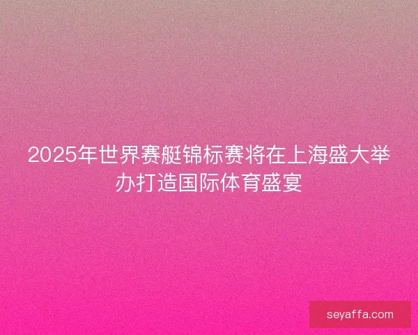 2025年世界赛艇锦标赛将在上海盛大举办打造国际体育盛宴