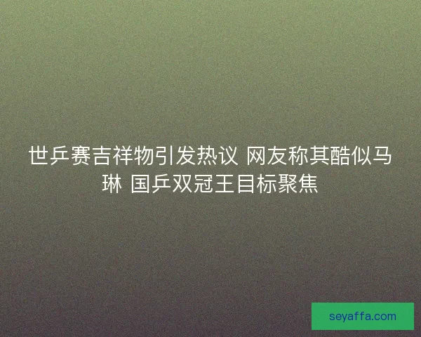 世乒赛吉祥物引发热议 网友称其酷似马琳 国乒双冠王目标聚焦